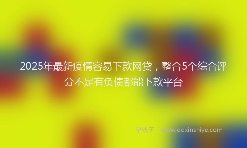 2025年最新疫情容易下款网贷，整合5个综合评分不足有负债都能下款平台