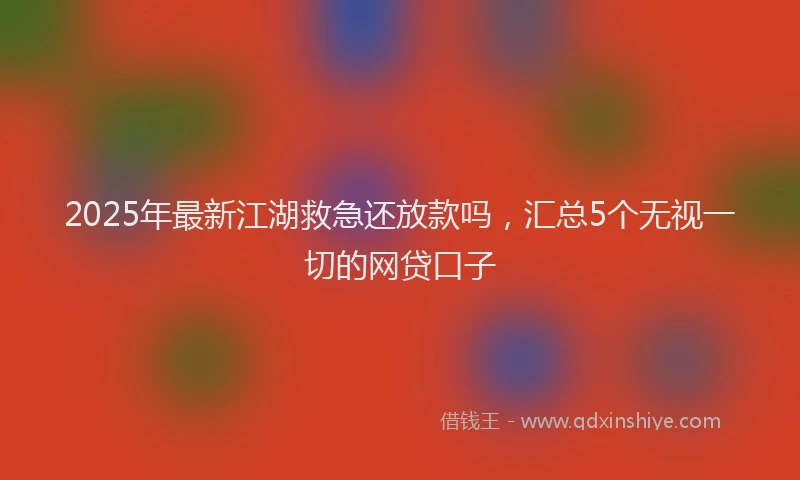 2025年最新江湖救急还放款吗，汇总5个无视一切的网贷口子