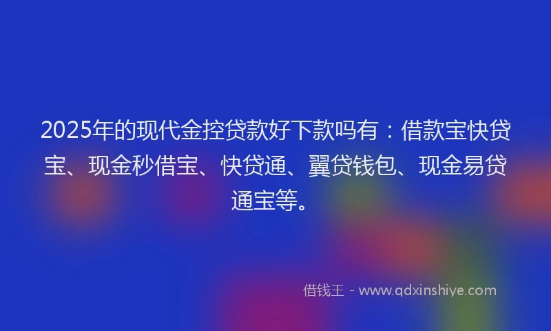 2025年的现代金控贷款好下款吗有：借款宝快贷宝、现金秒借宝、快贷通、翼贷钱包、现金易贷通宝等。