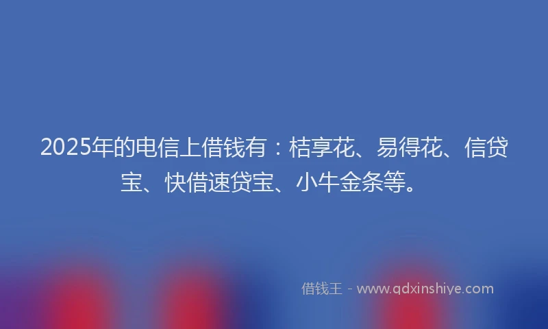 2025年的电信上借钱有：桔享花、易得花、信贷宝、快借速贷宝、小牛金条等。