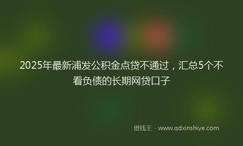 2025年最新浦发公积金点贷不通过，汇总5个不看负债的长期网贷口子