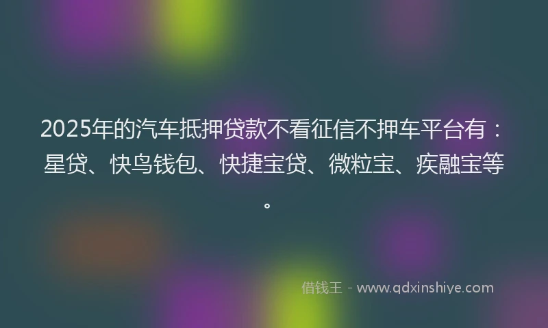 2025年的汽车抵押贷款不看征信不押车平台有：星贷、快鸟钱包、快捷宝贷、微粒宝、疾融宝等。