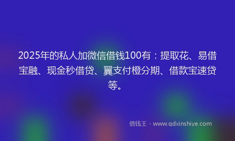 2025年的私人加微信借钱100有：提取花、易借宝融、现金秒借贷、翼支付橙分期、借款宝速贷等。