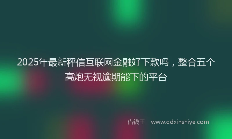 2025年最新秤信互联网金融好下款吗，整合五个高炮无视逾期能下的平台
