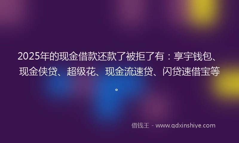 2025年的现金借款还款了被拒了有：享宇钱包、现金侠贷、超级花、现金流速贷、闪贷速借宝等。