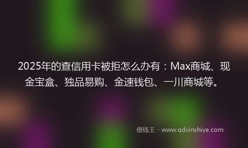 2025年的查信用卡被拒怎么办有：Max商城、现金宝盒、独品易购、金速钱包、一川商城等。