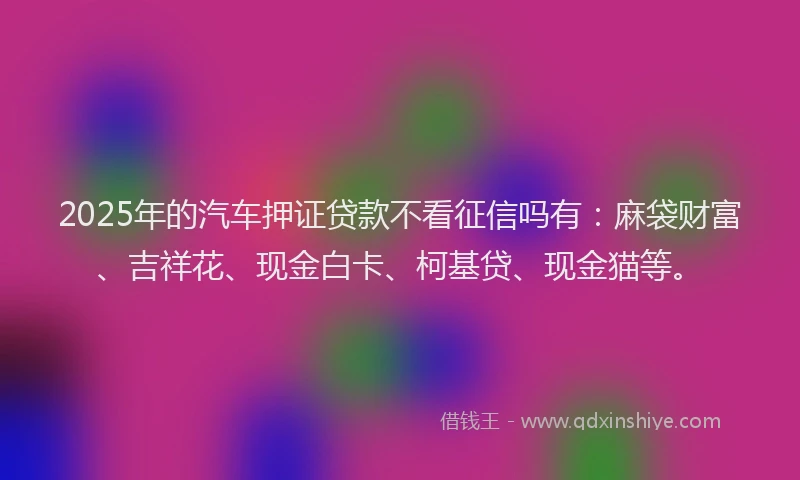 2025年的汽车押证贷款不看征信吗有：麻袋财富、吉祥花、现金白卡、柯基贷、现金猫等。