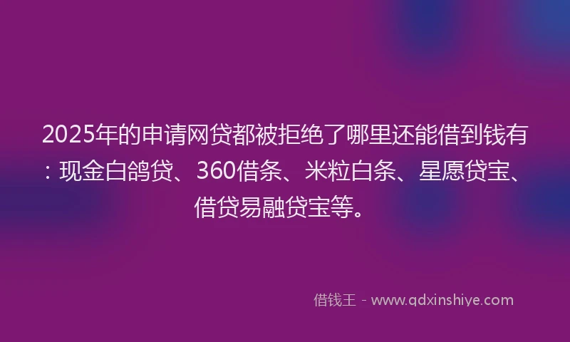 2025年的申请网贷都被拒绝了哪里还能借到钱有：现金白鸽贷、360借条、米粒白条、星愿贷宝、借贷易融贷宝等。