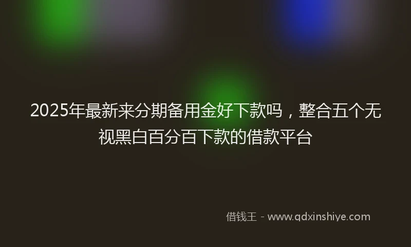 2025年最新来分期备用金好下款吗，整合五个无视黑白百分百下款的借款平台