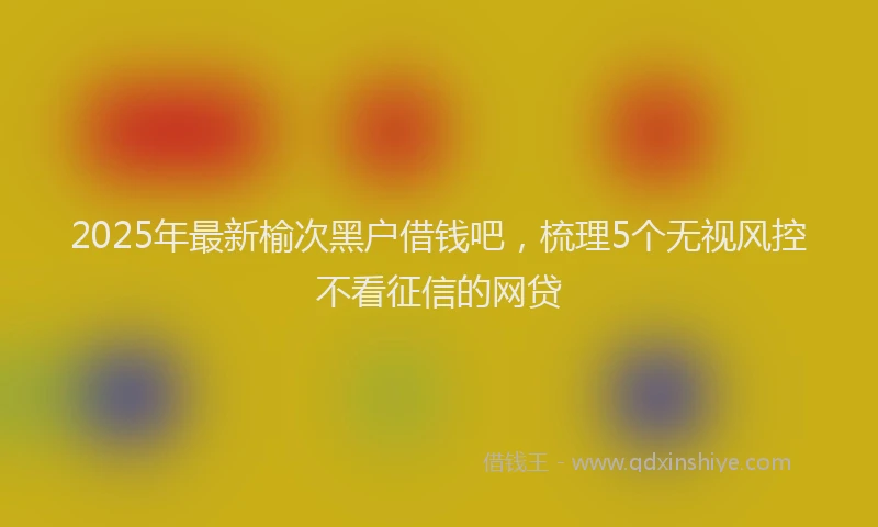 2025年最新榆次黑户借钱吧，梳理5个无视风控不看征信的网贷