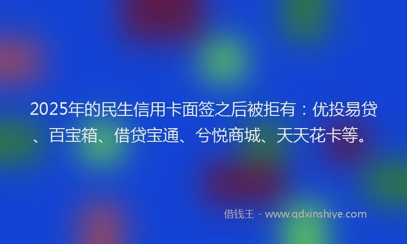 2025年的民生信用卡面签之后被拒有：优投易贷、百宝箱、借贷宝通、兮悦商城、天天花卡等。