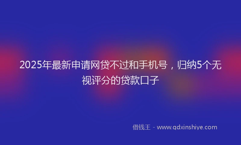 2025年最新申请网贷不过和手机号，归纳5个无视评分的贷款口子