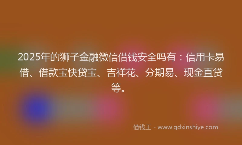 2025年的狮子金融微信借钱安全吗有：信用卡易借、借款宝快贷宝、吉祥花、分期易、现金直贷等。