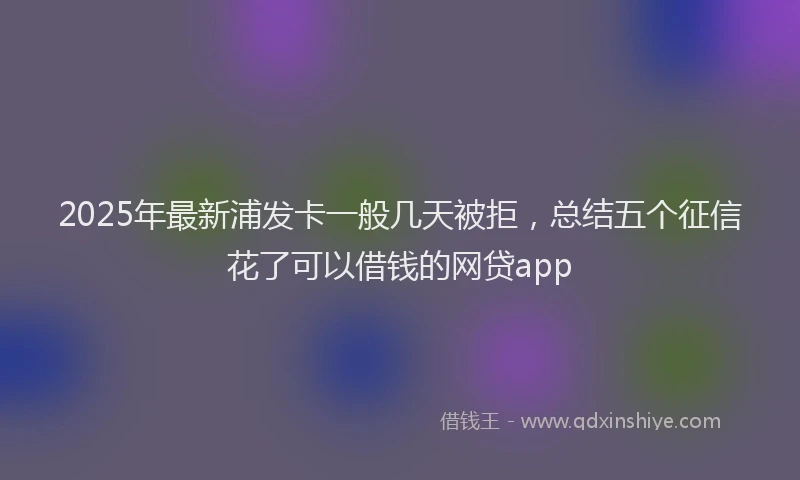 2025年最新浦发卡一般几天被拒，总结五个征信花了可以借钱的网贷app