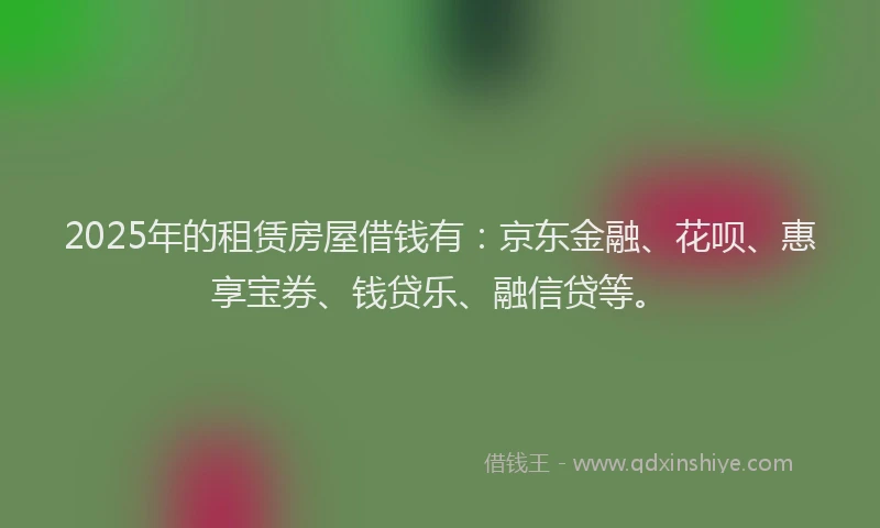 2025年的租赁房屋借钱有：京东金融、花呗、惠享宝券、钱贷乐、融信贷等。