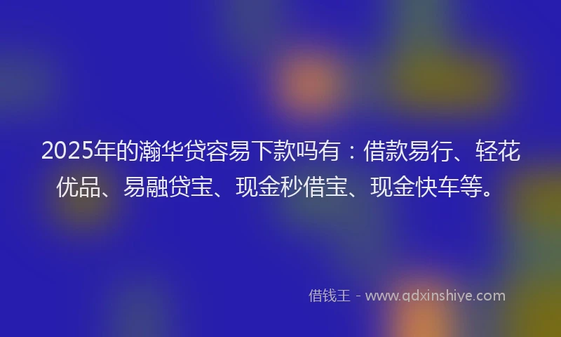 2025年的瀚华贷容易下款吗有：借款易行、轻花优品、易融贷宝、现金秒借宝、现金快车等。