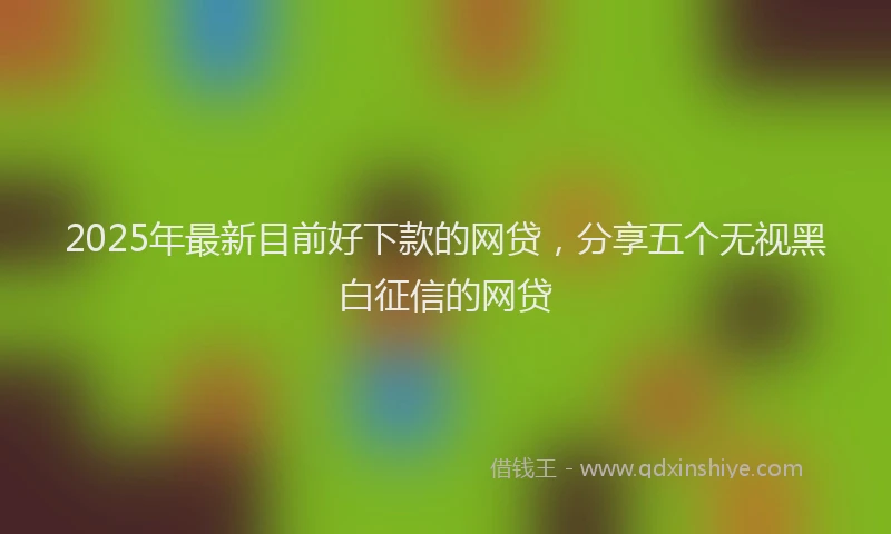 2025年最新目前好下款的网贷，分享五个无视黑白征信的网贷