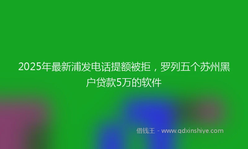2025年最新浦发电话提额被拒，罗列五个苏州黑户贷款5万的软件