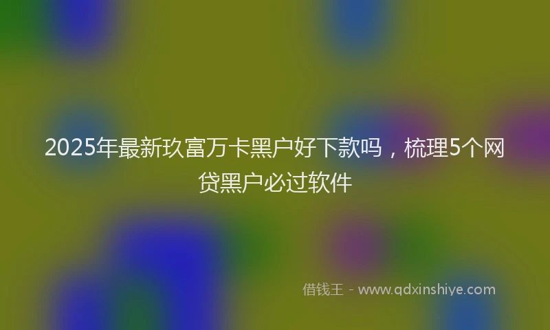 2025年最新玖富万卡黑户好下款吗，梳理5个网贷黑户必过软件