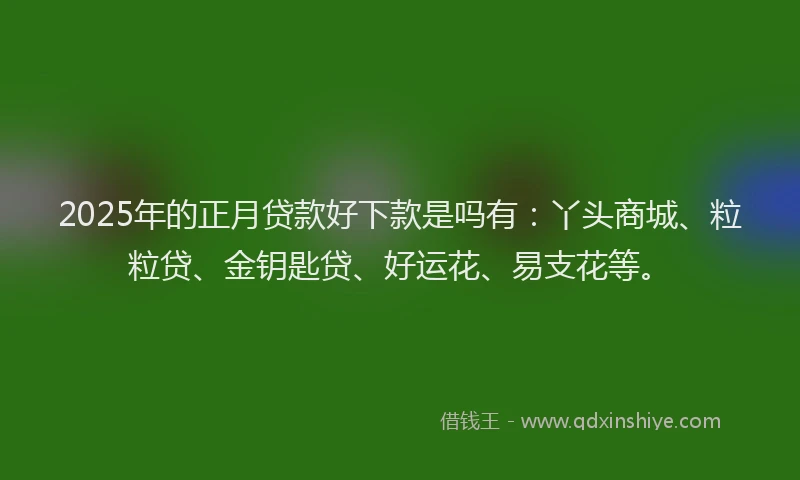 2025年的正月贷款好下款是吗有：丫头商城、粒粒贷、金钥匙贷、好运花、易支花等。