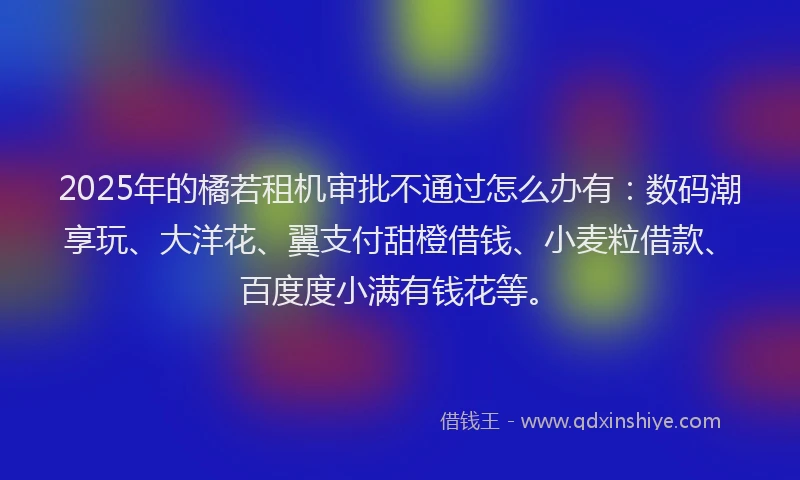 2025年的橘若租机审批不通过怎么办有：数码潮享玩、大洋花、翼支付甜橙借钱、小麦粒借款、百度度小满有钱花等。