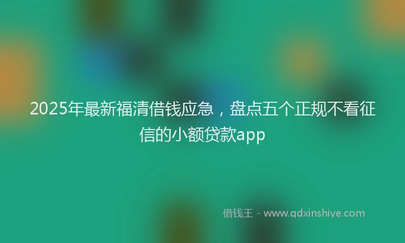 2025年最新福清借钱应急，盘点五个正规不看征信的小额贷款app