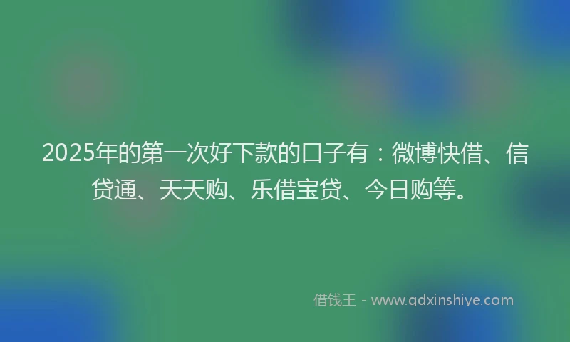 2025年的第一次好下款的口子有：微博快借、信贷通、天天购、乐借宝贷、今日购等。