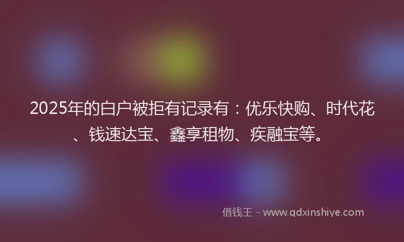 2025年的白户被拒有记录有：优乐快购、时代花、钱速达宝、鑫享租物、疾融宝等。