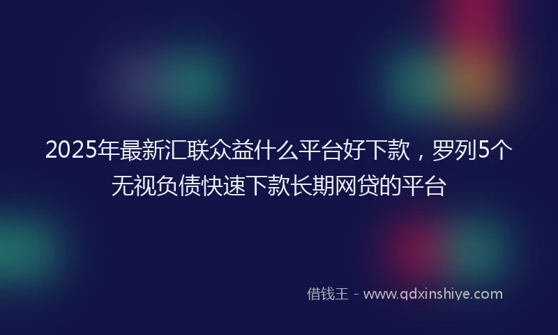 2025年最新汇联众益什么平台好下款，罗列5个无视负债快速下款长期网贷的平台