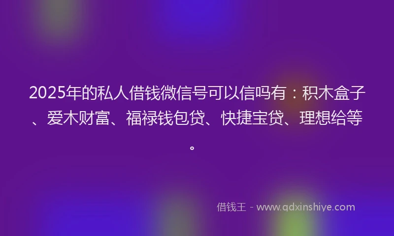 2025年的私人借钱微信号可以信吗有：积木盒子、爱木财富、福禄钱包贷、快捷宝贷、理想给等。