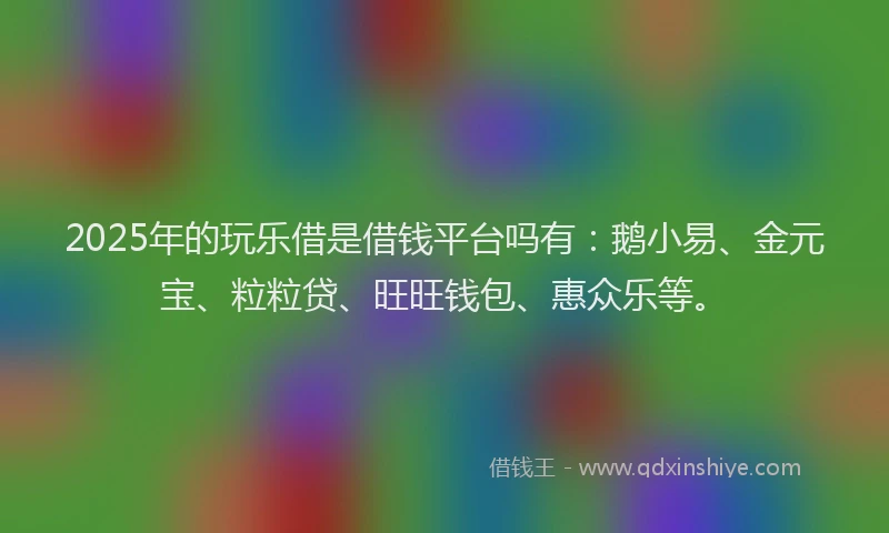 2025年的玩乐借是借钱平台吗有：鹅小易、金元宝、粒粒贷、旺旺钱包、惠众乐等。