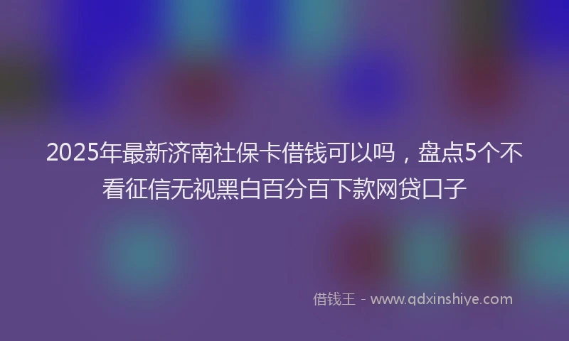 2025年最新济南社保卡借钱可以吗，盘点5个不看征信无视黑白百分百下款网贷口子