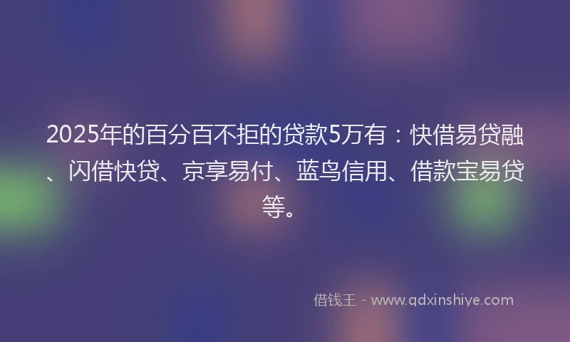 2025年的百分百不拒的贷款5万有：快借易贷融、闪借快贷、京享易付、蓝鸟信用、借款宝易贷等。