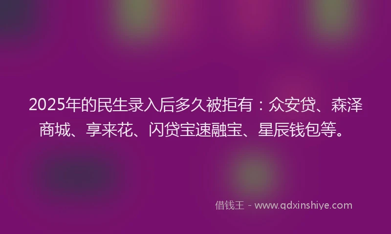2025年的民生录入后多久被拒有：众安贷、森泽商城、享来花、闪贷宝速融宝、星辰钱包等。
