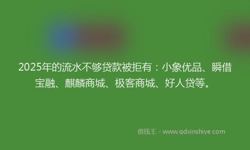 2025年的流水不够贷款被拒有：小象优品、瞬借宝融、麒麟商城、极客商城、好人贷等。