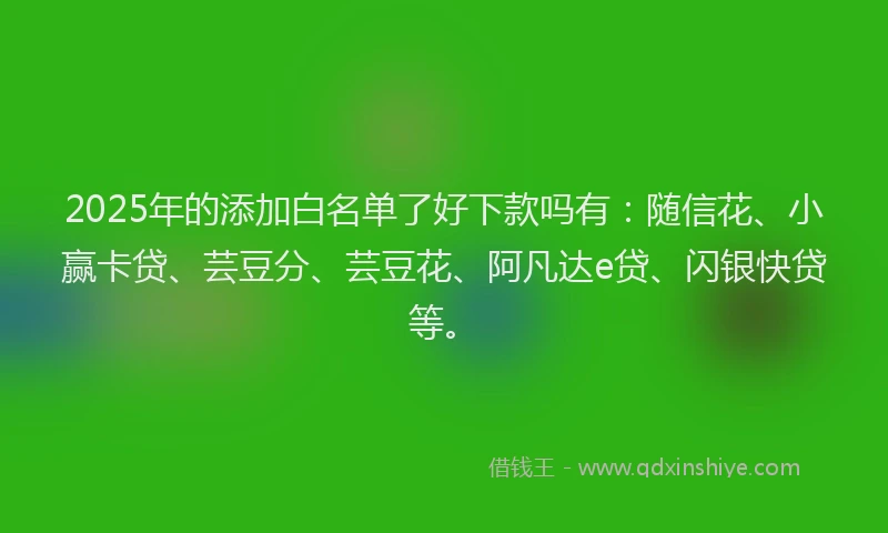 2025年的添加白名单了好下款吗有：随信花、小赢卡贷、芸豆分、芸豆花、阿凡达e贷、闪银快贷等。