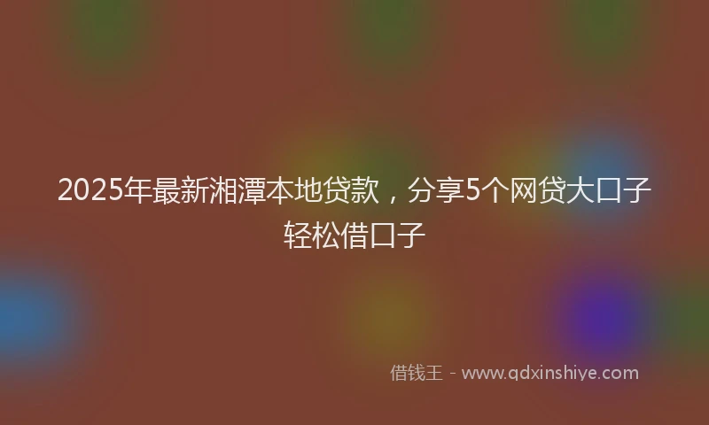 2025年最新湘潭本地贷款，分享5个网贷大口子轻松借口子