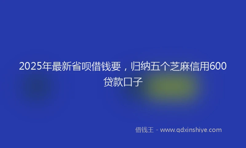 2025年最新省呗借钱要，归纳五个芝麻信用600贷款口子