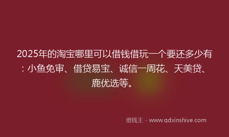 2025年的淘宝哪里可以借钱借玩一个要还多少有：小鱼免审、借贷易宝、诚信一周花、天美贷、鹿优选等。