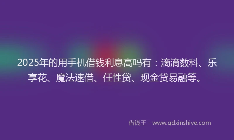 2025年的用手机借钱利息高吗有：滴滴数科、乐享花、魔法速借、任性贷、现金贷易融等。