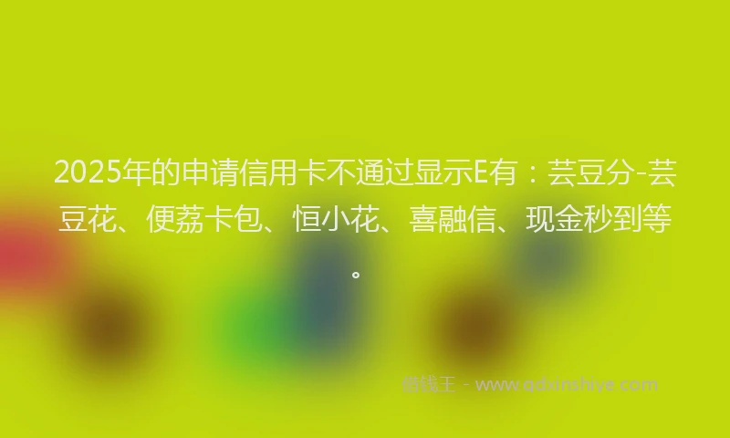 2025年的申请信用卡不通过显示E有：芸豆分-芸豆花、便荔卡包、恒小花、喜融信、现金秒到等。
