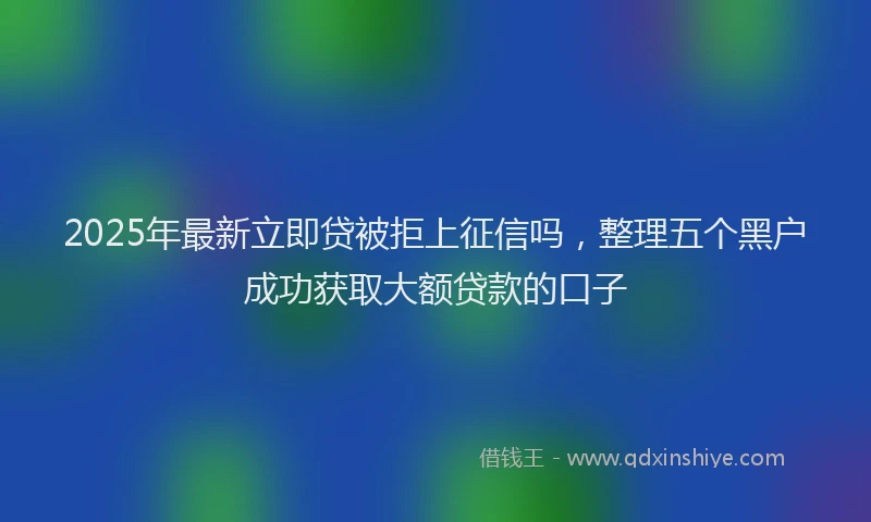 2025年最新立即贷被拒上征信吗，整理五个黑户成功获取大额贷款的口子