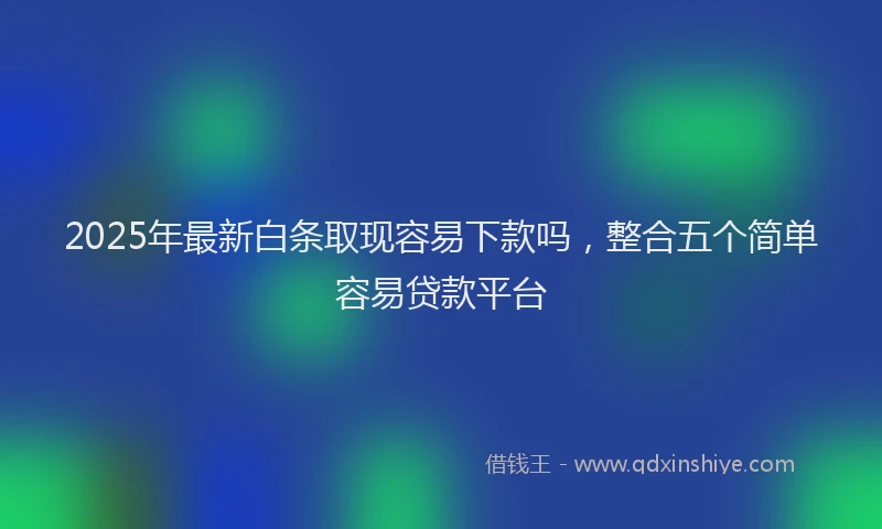 2025年最新白条取现容易下款吗，整合五个简单容易贷款平台