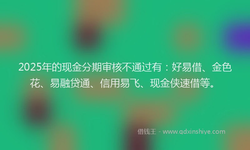 2025年的现金分期审核不通过有：好易借、金色花、易融贷通、信用易飞、现金侠速借等。