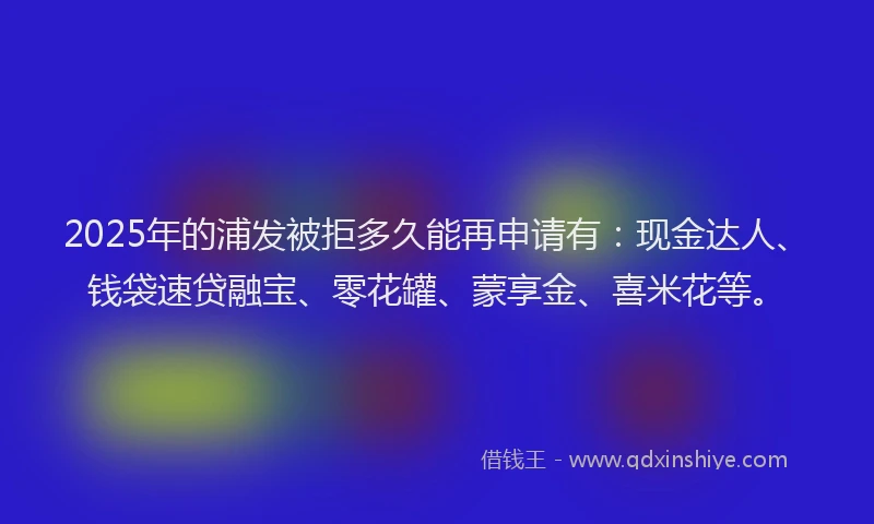 2025年的浦发被拒多久能再申请有：现金达人、钱袋速贷融宝、零花罐、蒙享金、喜米花等。