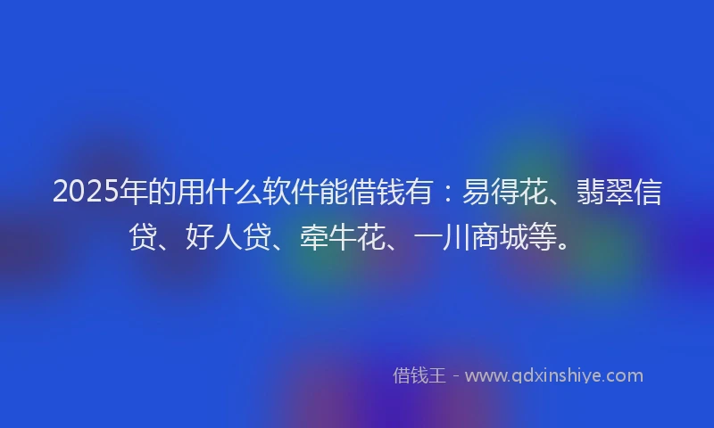 2025年的用什么软件能借钱有：易得花、翡翠信贷、好人贷、牵牛花、一川商城等。