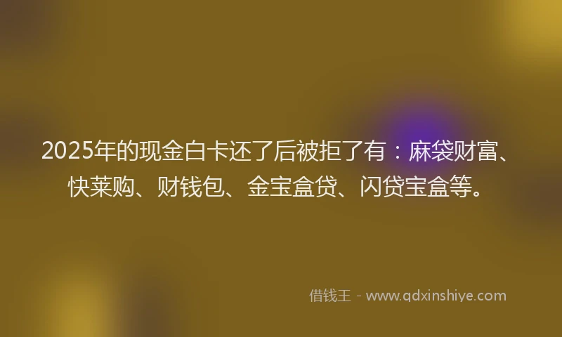 2025年的现金白卡还了后被拒了有：麻袋财富、快莱购、财钱包、金宝盒贷、闪贷宝盒等。