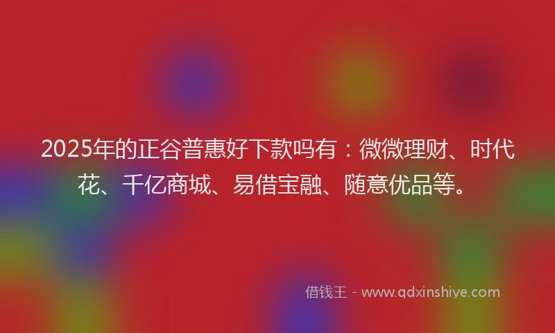 2025年的正谷普惠好下款吗有：微微理财、时代花、千亿商城、易借宝融、随意优品等。