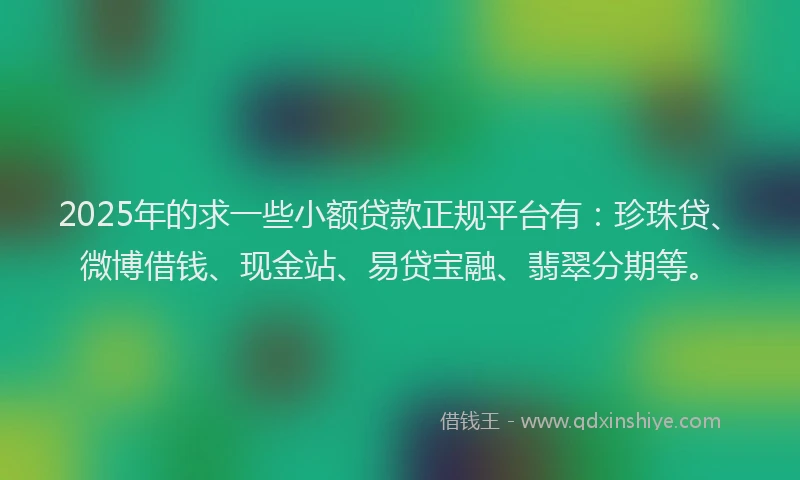 2025年的求一些小额贷款正规平台有：珍珠贷、微博借钱、现金站、易贷宝融、翡翠分期等。