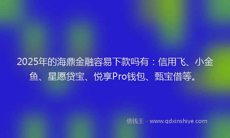 2025年的海鼎金融容易下款吗有：信用飞、小金鱼、星愿贷宝、悦享Pro钱包、甄宝借等。
